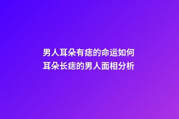 男人耳朵有痣的命运如何 耳朵长痣的男人面相分析